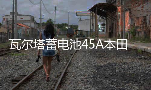 瓦尔塔蓄电池45A本田思域奥德赛凌派锋范飞度哥瑞CRV杰德汽车电瓶