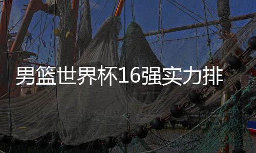 男篮世界杯16强实力排名球队战力榜 塞尔维亚稳居榜首