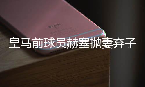 皇马前球员赫塞抛妻弃子又劈腿新女友 致其怀孕分手？