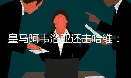 皇马阿韦洛亚还击哈维:我们是欧冠史上唯一五连冠球队