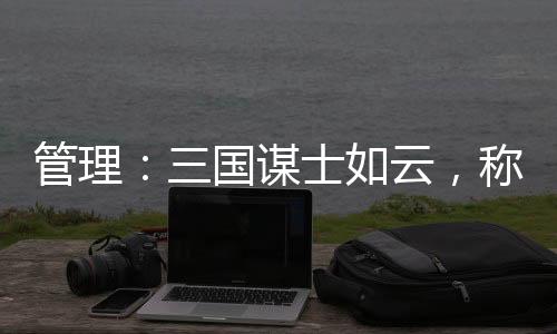 管理:三国谋士如云,称得上战略家的仅此八人具备战略目光