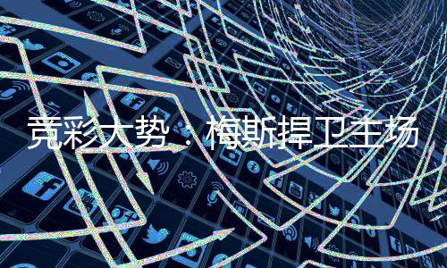 竞彩大势：梅斯捍卫主场 赫塔费取胜不易