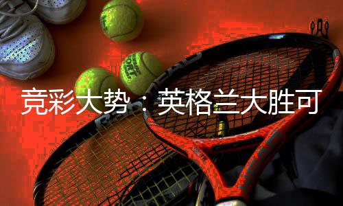 竞彩大势:英格兰大胜可期 伊拉克有望不败