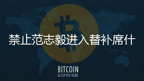 禁止范志毅进入替补席什么原因 中国足协公布对范志毅处罚