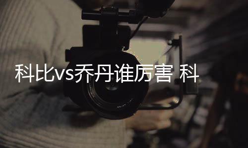 科比vs乔丹谁厉害 科比乔丹数据对比冠军数几个差距哪