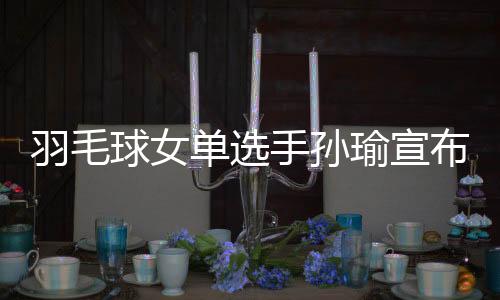 羽毛球女单选手孙瑜宣布退出国家队 队友送祝福