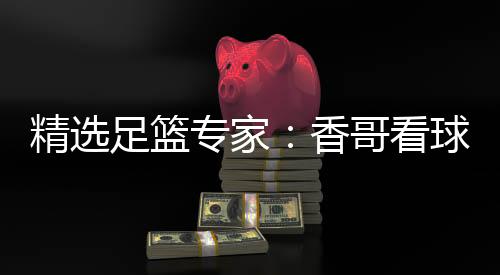 精选足篮专家:香哥看球中足彩头奖+任九揽21万