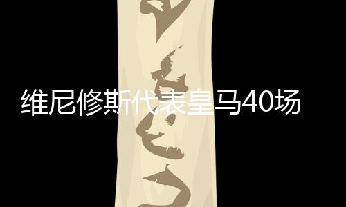 维尼修斯代表皇马40场欧冠 打进22球送出18记助攻