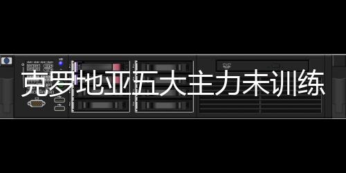 克罗地亚五大主力未训练 不同程度受伤不容乐观