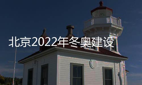 北京2022年冬奥建设时间表确定 各场馆竣工时间