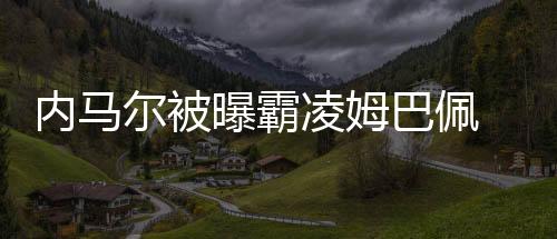 内马尔被曝霸凌姆巴佩 拒绝传球笑他长得像忍者龟