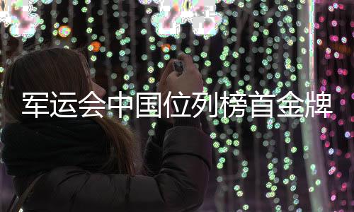 军运会中国位列榜首金牌奖牌数量第一 回看精彩时刻