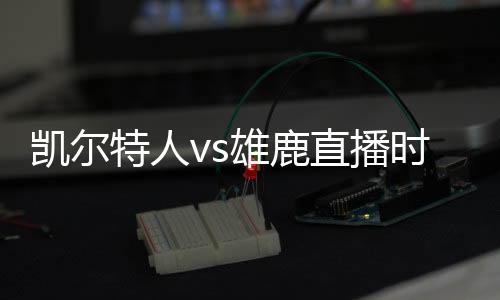 凯尔特人vs雄鹿直播时间 雄鹿vs凯尔特人季后赛视频直播