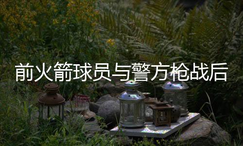 前火箭球员与警方枪战后死亡 身体有开枪自残痕迹