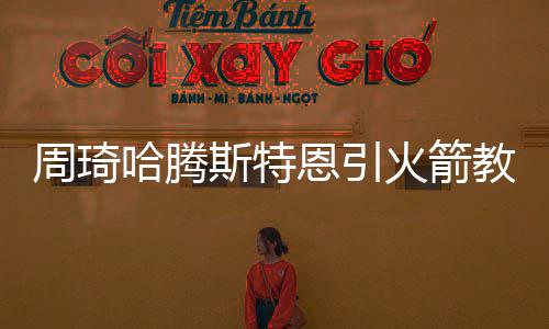 周琦哈腾斯特恩引火箭教练团狂赞 丹东尼:进步非常多