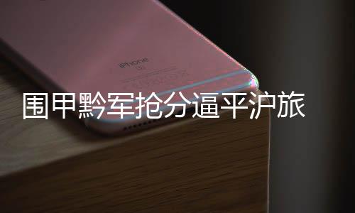 围甲黔军抢分逼平沪旅 下轮再战摆擂乌江寨对闽师