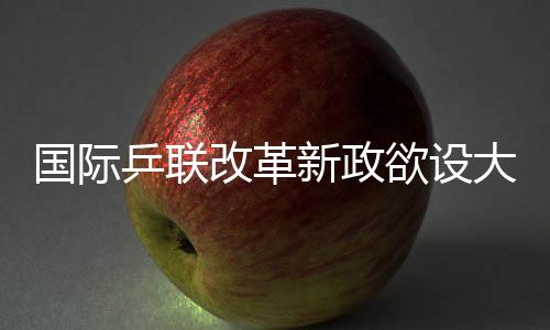 国际乒联改革新政欲设大满贯赛事 许昕王楚钦发文支持