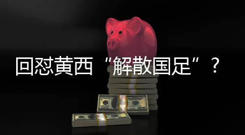 回怼黄西“解散国足”?董路:冯潇霆的段子水平完爆央视