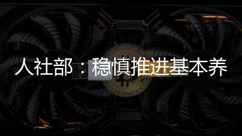 人社部:稳慎推进基本养老保险基金投资运营