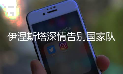 伊涅斯塔深情告别国家队:感谢所有 永远支持西班牙国家队