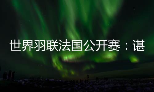 世界羽联法国公开赛：谌龙将第14次与林丹交手