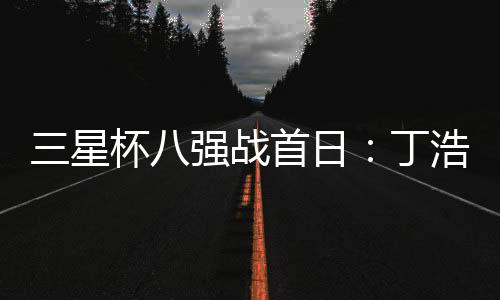 三星杯八强战首日:丁浩胜檀啸 与廖元赫携手进四强