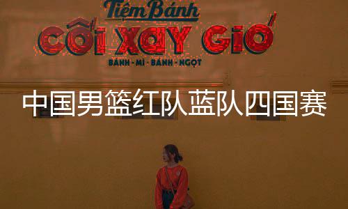 中国男篮红队蓝队四国赛赛程时间对阵详情