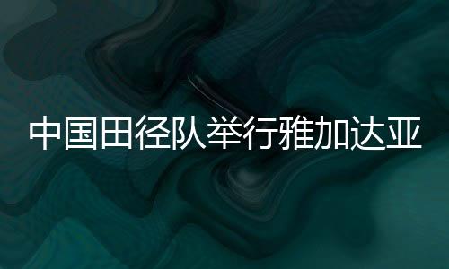 中国田径队举行雅加达亚运会出征仪式 力争所有项目进前8