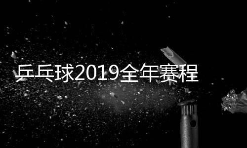 乒乓球2019全年赛程表 大赛赛程1月到12月汇总一览