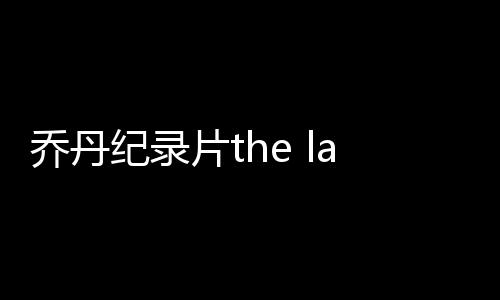乔丹纪录片the last dance观看评价 特雷杨心中前五是他们