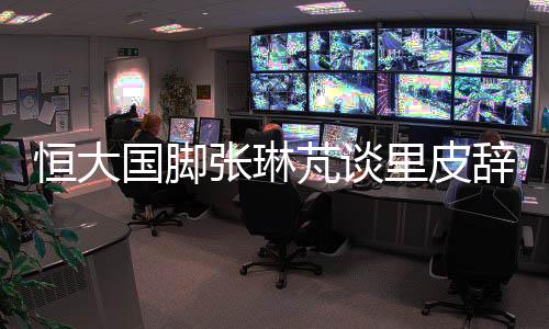 恒大国脚张琳芃谈里皮辞职：发短信致歉 跟我说没关系