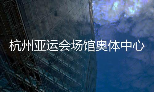 杭州亚运会场馆奥体中心主体育馆、游泳馆通过主体结构验收