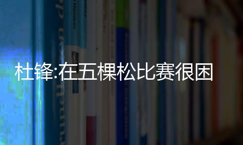 杜锋:在五棵松比赛很困难 希望所有球员都健康