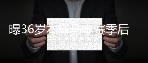 曝36岁本泽马本赛季后退役 一代传奇前锋告别？