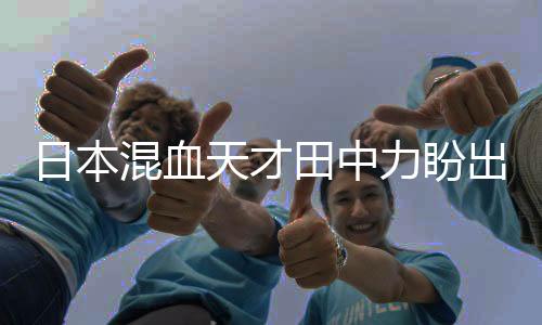 日本混血天才田中力盼出战东京奥运会 田中力身高资料
