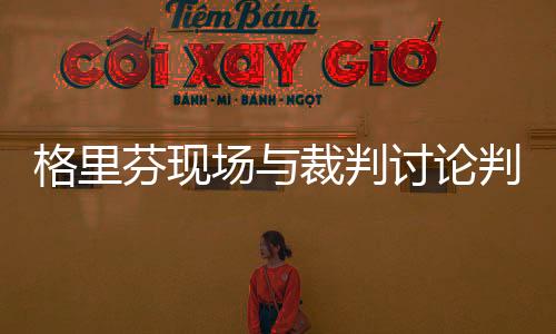 格里芬现场与裁判讨论判罚原因始末 手拿Ipad质疑判罚（图）