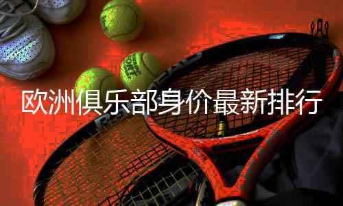 欧洲俱乐部身价最新排行榜:曼城居首 巴萨位列第三