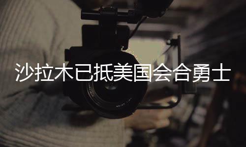 沙拉木已抵美国会合勇士 夏联首秀最快在7月6日