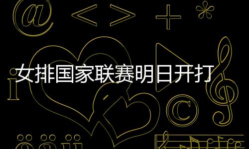 女排国家联赛明日开打 中国女排以赛代练重点考察新人