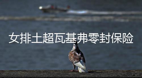 女排土超瓦基弗零封保险商店夺10连胜 袁心玥休战