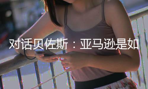 对话贝佐斯:亚马逊是如何布局全球市场