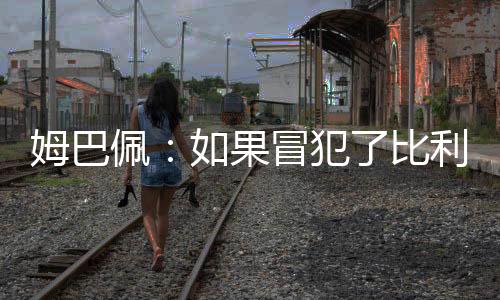 姆巴佩:如果冒犯了比利时我愿意道歉 但我们进决赛了