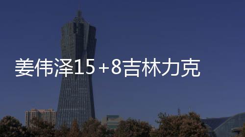 姜伟泽15+8吉林力克北控 周鹏15分深圳胜浙江