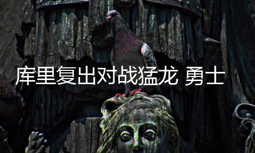 库里复出对战猛龙 勇士vs猛龙首发阵容交战记录数据分析