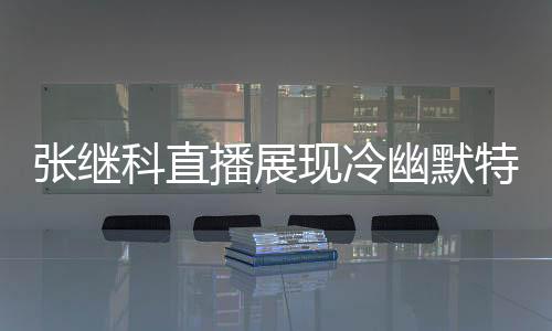 张继科直播展现冷幽默特质 与张沫凡互动金句频出