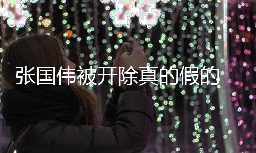 张国伟被开除真的假的 张国伟被处罚原因事件揭秘