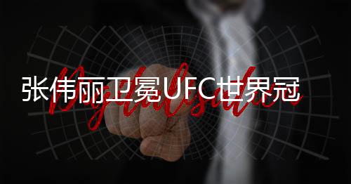 张伟丽卫冕UFC世界冠军 张伟丽俏皮邀姚晨一起训练