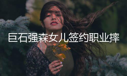 巨石强森女儿签约职业摔角组织称摔跤手 追随父亲步伐