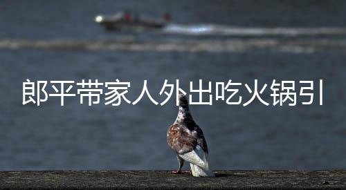 郎平带家人外出吃火锅引围观 老公王育成相伴显恩爱