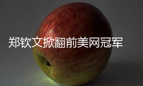 郑钦文掀翻前美网冠军 张帅送蛋携王蔷晋级